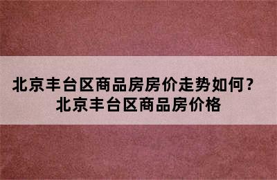 北京丰台区商品房房价走势如何？ 北京丰台区商品房价格